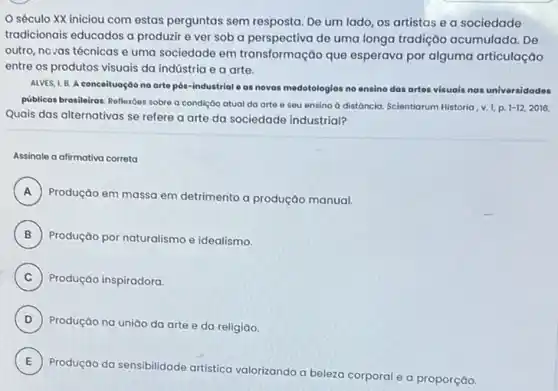 século XX iniciou com estas perguntas sem resposta. De um lado os artistas e a sociedade
tradicionais educados a produzir e ver sob a perspectiva de uma longa tradição acumulada. De
outro, novas técnicas e uma sociedade em transformação que esperava por alguma articulação
entre os produtos visuais da indústria e a arte.
ALVES, L. B. A conceituação na orto pós-industrial e as novas medotologias no ensino dos artes visuais nas universidades
públicos brasileiras: Reflexóes sobre a condição atual da arte e seu ensino a distôncia. Scientiorum Nistoria, v.L.p.
1-12,2016
Quais das alternativas se refere a arte da sociedade industrial?
Assinale a afirmativa correta
A
Produção em massa em detrimento a produção manual.
B Produção por naturalismo e idealismo.
C Produção inspiradora.
D )
Produção na união da arte e da religião.
E )
Produção da sensibilidade artistica valorizando a beleza corporal e a proporção.