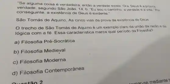 "Se alguma coisa é verdadeira , então a verdade existe . Ora, Deus é a própria
verdade , segundo São João, 14, 6: "Eu sou o caminho, a verdade e a vida." Por
con seguinte, a existencia de Deus é evidente."
São Tomás de Aquino, As cinco vias da prova da existência de Deus
trecho de São Tomás de Aquino é um exemplo claro da união da razão e da
lógica com a fé . Essa característica marca qual periodo
da Filosofia?
a) Filosofia Pré -Socrática
b)Filosofia Medieval
C)Filosofia Moderna
d)Filosofia Contemporânea
Questão 2