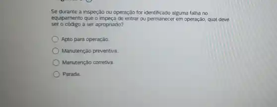 Se durante a inspeção ou operação for identificado alguma falha no
equipamento que o impeça de entrar ou permanecer em operação, qual deve
ser o código a ser apropriado?
Apto para operação.
Manutenção preventiva.
Manutenção corretiva.
Parada.