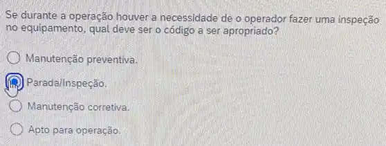 Se durante a operação houver a necessidade de o operador fazer uma inspeção
no equipamento, qual deve ser o código a ser apropriado?
Manutenção preventiva.
Parada/Inspeção.
Manutenção corretiva.
Apto para operação.