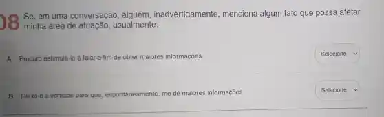 Se, em uma conversação , alguém , inadvertidamente , menciona algum fato que possa afetar
minha área de atuação , usualmente:
A Procuro estimulá-lo a falar a fim de obter maiores informações.
B Deixo-o à vontade para que espontaneamente me dê maiores informações.
square 
Selecione