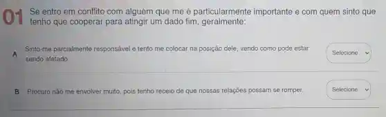 Se entro em conflito com alguém que me é particularmente importante e com quem sinto que
tenho que cooperar para atingir um dado fim, geralmente:
A
Sinto-me parcialmente responsável e tento me colocar na posição dele, vendo como pode estar
sendo afetado.
square  v
B Procuro não me envolver muito, pois tenho receio de que nossas relações possam se romper.
Selecione