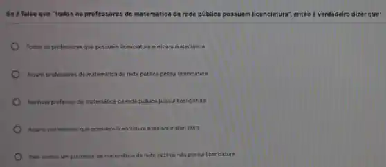 Se é falso que "todos os professores de matemática da rede pública possuem licenciatura", então é verdadeiro dizer que:
Todos os professores que possuem licenciatura ensinam matemática
Alguns professores de matemática da rede pública ica possul licenciatura
Nenhum professor de matemática da rede pública possui licenciatura
Alguns professores que possuem licenciatura ensinam matemática
Pelo menos um professor de matemática da rede pública não possui licenciatura