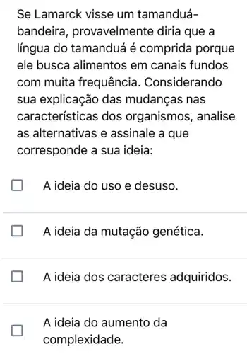 Se Lamarck visse um tamanduá-
bandeira , provavelme ente diria que a
língua do tamanduá é comprida porque
ele busca alimentos em canais fundos
com muita frequência I. Considerando
sua explicação das mudanças nas
característica is dos organismos , analise
as alternativas e assinale a que
corresponde a sua ideia:
A ideia do uso e desuso.
A ideia da mutação genética.
A ideia dos caracteres adquiridos.
A ideia do aumento da
glasshouse
complexidade.