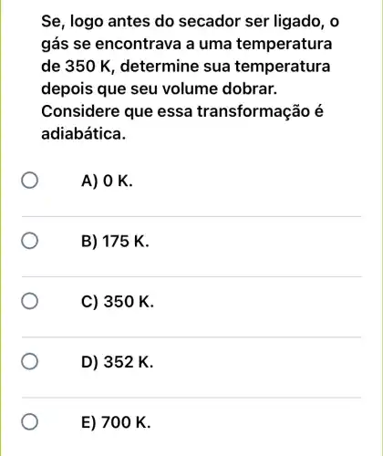 Se, logo antes do secador ser ligado, o
gás se encontrava a uma temperatura
de 350 K , determine sua temperatura
depois que seu volume dobrar.
Considere que essa transform acão é
adiabática.
A) O K.
B) 175 K.
C) 350 K.
D) 352 K.
E) 70 O K.