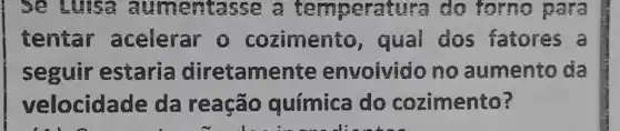 Se Luisa au mentasse a temperatura do forno para
tentar acelerar 0 cozimento , quai dos fatores a
seguir estaria diretame nte envoivido no aumento da
velocidade da reação química do cozimento?