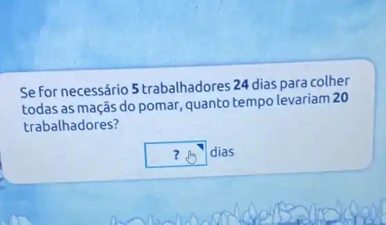 Se for necessário 5 trabalhadores 24 dias para colher
todas as maçãs do pomar quanto tempo levariam 20
trabalhadores?
square  dias ?