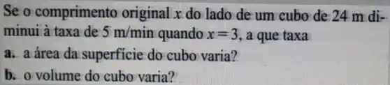 Se o comprimen to original x do lado de um cubo de 24 m di-
minui à taxa de 5m/min quando x=3 , a que taxa
a. a área da superficie do cubo varia?
b. o volume do cubo varia?