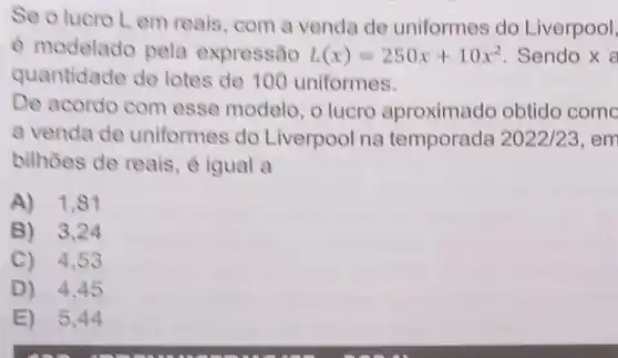 Se o lucro L em reais, com a venda de uniformes do Liverpool,
é modelado pela expressão L(x)=250x+10x^2 Sendo x a
quantidade de lotes de 100 uniformes.
De acordo com esse modelo, o lucro aproximado obtido come
a venda de uniformes do Liverpool na temporada 2022/23 em
bilhoes de reais, é igual a
A) 1,81
B) 3,24
C) 4,5
D) 4,45
E) 5,44