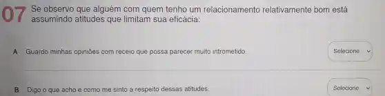 Se observo que alguém com quem tenho um relacionamento relativamente bom está
assumindo atitudes que limitam sua eficácia:
A Guardo minhas opiniōes com receio que possa parecer muito intrometido.
B Digo o que acho e como me sinto a respeito dessas atitudes.
square 
Selecione