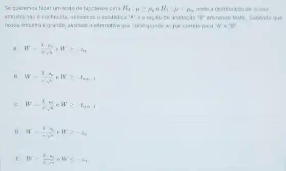 Se queremos fazer um teste de hipóteses para
H_(0):mu geqslant mu _(0) e H_(1):mu lt mu _(0)
onde a distribuição de nossa
amostra não é conhecida utilizamos a estatistica "A"e a região de aceitação "B" em nosso teste Sabendo que
nossa amostra é grande assinale a alternativa que corresponde ao par correto para "A" e "B".
A W=(bar (X)-mu _(0))/(S/sqrt (n))eWgeqslant -z_(alpha )
B W=(bar (X)-mu _(o))/(sigma /sqrt (n))eWgeqslant -t_(alpha ,n-1)
W=(bar (X)-mu _(o))/(S/sqrt (n))eWgeqslant -t_(alpha ,n-1)
D W=(bar (X)-mu _(0))/(sigma /sqrt (n))eWgeqslant -z_(alpha )
E W=(bar (X)-mu _(0))/(S/sqrt (n))eWleqslant -z_(alpha )