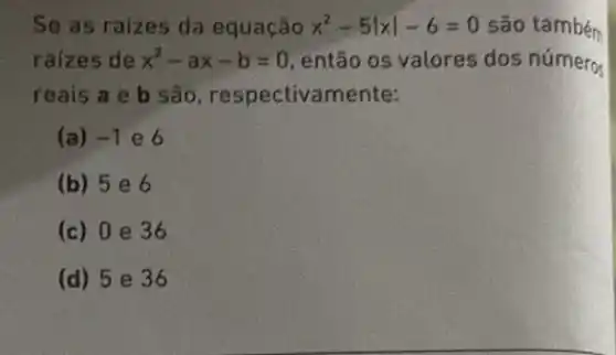 Se as raizes da equação x^2-5vert xvert -6=0 são também
raizes de x^2-ax-b=0 então os valores dos números
reais a e b são, respectivamente:
(a) -1 e6
(b) 5 e 6
(c) 0 e 36
(d) 5 e 36