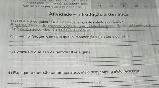 se sabe por que isso acontece.
Atividade - Introdução à Genética
1) O que é a genética? Quais os seus ramos de estudo prjncipais?
__
2) Quem foi Gregor Mendel e qual a importância dele para a genética?
__
3) Explique o que são os termos DNA e gene
__
4) Explique o que são os termos alelo, alelo dominante e alelo recessivo
__