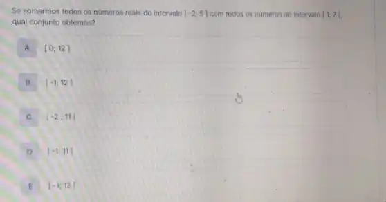 Se somarmos todos os numeros reais do intervalo A-2;5] com todos os números do intervalo [1;7[
qual conjunto obtemos?
A [0;12]
B . [-1;12]
C . [-2;11[
D ]-1;11[
E ]-1;12[ E