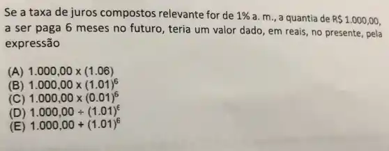 Se a taxa de juros compostos relevante for de 1%  a. m., a quantia de R 1.000,00
a ser paga 6 meses no futuro , teria um valor dado, em reais, no presente, pela
expressão
(A) 1.000,00times (1.06)
(B) 1.000,00times (1.01)^6
(C) 1.000,00times (0.01)^6
(D) 1.000,00div (1.01)^6
(E) 1.000,00+(1.01)^6