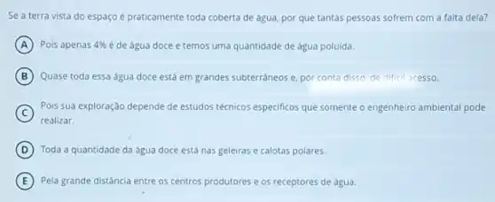 Se a terra vista do espaço é praticamente toda coberta de água por que tantas pessoas sofrem com a falta dela?
A Pois apenas 4%  é de água doce e temos uma quantidade de água poluída.
B Quase toda essa água doce está em grandes subterraneos e, pòr conta disso, de difficil acesso.
C
realizar.
Pois sua exploração depende de estudos técnicos especificos que somente o engenheiro ambiental pode
D Toda a quantidade da água doce está nas geleiras e calotas polares.
E Pela grande distância entre os centros produtores e os receptores de água.