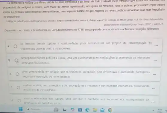 Se tomamos a historia das Minas, desde os seus primórdios e ao longo de todo o século XVIII, veremos que existe um nistonco, now
desprezivel, de sediçoes e motins, com maior ou menor repercussão, nos quals os mineiros, ricos e pobres, procuraram impor certos
limites as politicas administratives metropolitanas, com especial ênfase no que respeita às novas politicas tributárias que com frequência
se propunham.
FURTADO, João P.A Inconfidencia Mineira: um novo tempo ou reedição dos motins do Antigo regime?In: História de Minas Gerais, v. 2. As Minas Sefecentistas
Belo Honzonte: Autêntica/Cia do Tempo, 2007. p. 643-644
De acordó com o texto, a Inconfidência ou Conjuração Mineira de 1789 se comparada com movimentos anteriores na região, apresenta
ao mesmo tempo ruptura e continuidade, pois acrescentou um projeto de emancipação às
tradicionais queixas contra os impostos.
B
uma grande ruptura politica e social, uma vez que inovou as reivindicações preservando os interesses
de grupos tradicionais
uma continuidade em relação aos movimentos anteriores pois enfrentava a autoridade portuguesa
exigindo a separação do resto do Brasil
ruptura juridica, com a exigência de renovação dos tribunais e continuidade econômica, preservando
__
interesses de mineradores
mais continuidade que ruptura, uma vez que o combate aos impostos era acompanhado de __
promessas de fidelidade ao rei