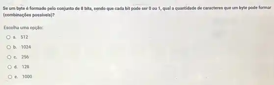 Se um byte é formado pelo conjunto de 8 bits, sendo que cada bit pode ser 0 ou 1, qual a quantidade de caracteres que um byte pode formar
(combinações possiveis)?
Escolha uma opção:
a. 512
b. 1024
c. 256
d. 128
e. 1000