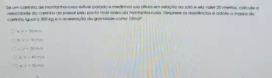 Se um carrinho de montanha -russa estiver parado e medirmos sua altura em relação ao solo ela valer 20 metros calcule a
velocidade do carrinho ao passar pelo ponto mais baixo da montanha-russa Despreze as resistências e adote a massa do
carrinho igual a 300 kg e a aceleração da gravidade como 10m/s^2
a V=50m/s
b V=10m/s
c. V=20m/s
d V=40m/s
e V=30m/s