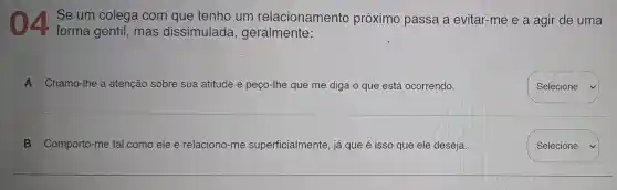 Se um colega com que tenho um relacionamento próximo passa a evitar-me e a agir de uma
forma gentil , mas dissimulada , geralmente:
A Chamo-lhe a atenção sobre sua atitude e peço-Ihe que me diga o que está ocorrendo.
square  v
B Comporto-me tal como ele e relaciono -me superficialmente já que é isso que ele deseja.
Selecione