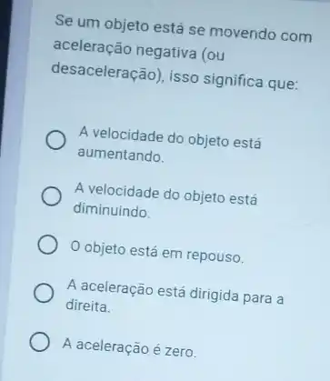 Se um objeto está se movendo com
aceleração negativa (ou
desaceleração), isso significa que:
A velocidade do objeto está
aumentando.
A velocidade do objeto está
diminuindo.
objeto está em repouso.
A aceleração está dirigida para a
direita.
A aceleração é zero.