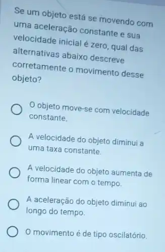 Se um objeto está se movendo com
uma aceleração constante e sua
velocidade inicial é zero , qual das
alternativas abaixo descreve
corretamente o movimento desse
objeto?
objeto move-se com velocidade
constante.
A velocidade do objeto diminui a
uma taxa constante.
A velocidade do objeto aumenta de
forma linear com o tempo.
A aceleração do objeto diminui ao
longo do tempo.
0 movimento é de tipo oscilatório.