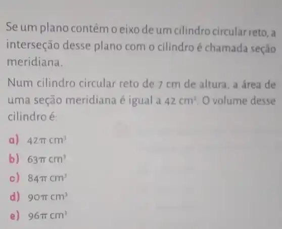 Se um plano contém o eixo de um cilindro circular reto, a
interseção desse plano com o cilindro é chamada seção
meridiana.
Num cilindro circular reto de 7 cm de altura, a área de
uma seção meridiana é igual a 42cm^2 O volume desse
cilindroé:
a) 42pi cm^3
b) 63pi cm^3
c) 84pi cm^3
d) 90pi cm^3
e) 96pi cm^3