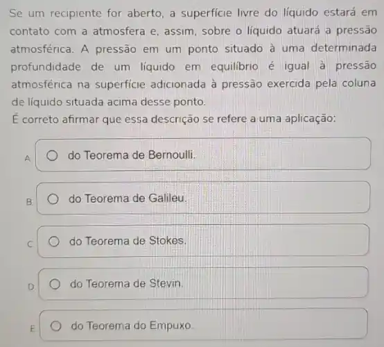 Se um recipiente for aberto, a superficie livre do líquido estará em
contato com a atmosfera e, assim, sobre o líquido atuará a pressão
atmosférica. A pressão em um ponto situado à uma determinada
profundidade de um liquido em equilibrio é igual a pressão
atmosférica na superficie adicionada à pressão exercida pela coluna
de liquido situada acima desse ponto.
E correto afirmar que essa descrição se refere a uma aplicação:
A
do Teorema de Bernoulli.
do Teorema de Galileu
do Teorema de Stokes
do Teorema de Stevin
do Teorema do Empuxo.