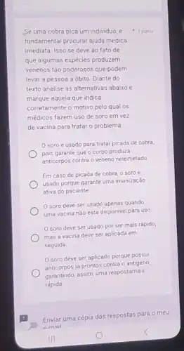 Se uma cobra pica um individuo, é
fundamental procurar ajuda médica
imediata. Isso se deve ao fato de
que algumas espécies produzem
venenos tão poderosos que podem
levar a pessoa a óbito. Diante do
texto analise as alternativas abaixo e
marque aquela que indica
corretamente o motivo pelo qual os
médicos fazem uso de soro em vez
de vacina para tratar o problema.
soro é usado para tratar picada de cobra
pois garante que o corpo produza
anticorpos contra o veneno neleinjetado
Em caso de picada de cobra, o soro é
usado porque garante uma imunização
ativa do paciente.
soro deve ser usado apenas quando
uma vacina nào estǎ disponivel para uso
soro deve ser usado por ser mais rápido,
mas a vacina deve ser aplicada em
seguida
soro deve ser aplicado porque possui
anticorpos já prontos contra o antígeno
garantindo, assim, uma respostamais
rápida.
1 ponto