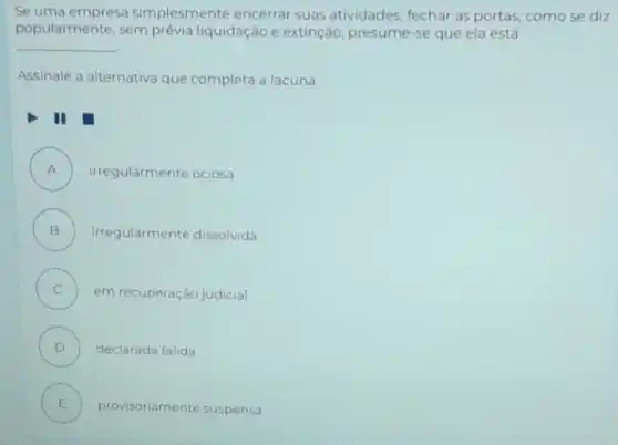 Se uma empresa simplesmente encerrar suas atividades, fechar as portas, como se diz
popularmente, sem prévia liquidação e extinção presume-se que ela está
__
Assinale a alternativa que completa a lacuna.
A ) irregularmente ociosa
B ) irregularmente dissolvida
C ) em recuperação judicial
D ) declarada falida
E ) provisoriamente suspensa