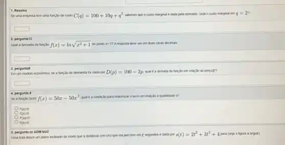 Se uma empresa tem uma função de custo
C(q)=100+10q+q^2
sabendo que o custo marginal é dada pela derivada Qual o custo marginal em
q=2
1. Resolva
square 
Qual a derivada da tunção
f(x)=lnsqrt (x^2+1)
no ponto x=-1
A resposta deve ser em duas casas decimals
2. pergunta13
square 
Em um modelo económico.se a tunçǎo de demanda for dada por
D(p)=100-2p
qual é a derivida đa função em relação ao prepop?
3. pergunta9
square 
Se a função lucro
f(x)=50x-50x^2
qualé a condição para maximizar o lucro em relação à quantidade x?
4. pergunta 8
f(x)=0
f(x)lt 0
f'(x)=0
f(x)gt 0
s(t)=2t^3+3t^2+4
para (veja a figura a seguir).
5. pergunta ce ADM bsi2 Uma bola desce um plano inclinado de modo que a distância (em cm) que ela percorre emt segundos é dada por