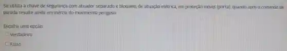 Se utiliza a chave de segurança com atuador separado e bloqueio de atuação elétrica em proteção movel (porta)quando após o comando de
parada resulte ainda em inércia do movimento perigoso.
Escolha uma opção:
Verdadeiro
Falso