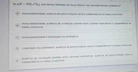 Se uvert Xsim N(0,sigma ^2I_(n))
qual dessas hipóteses de Gauss-Markov são automaticamente verdadeiras?
A Homocedasticida de, ausência de autocorrelação serial e independência na média condicional. )
B
Homocedasticid ade, ausência de correlação perfeita entre variáveis explicativas e independência na
média condicional.
C ) Homocedasticidade e linearidade nos parâmetros.
D
Linearidade nos parâmetros, ausência de autocorrelação serial e independência na média condicional.
E independência na média condicional.
Ausencia de correlação perfeita entre variáveis explicativas, ausência de autocorrelação serial e
E