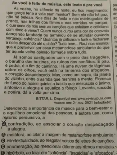 Se você é feito de música, este texto é pra você
As vezes, no silêncio da noite, eu fico imaginando:
que graça teria a vida sem música? Sem ela não há paz,
não há beleza. Nos dias de festa e nas madrugadas de
pranto, nas trilhas dos filmes e nas corridas no parque,
que seria de nós sem as cançōes que enfeitam o cotidiano
com ritmo e verso?Quem nunca curou uma dor de cotovelo
dançando lambada ou terminou de se afundar ouvindo
sertanejo sofrência ? Quantos já criticaram funk e fecharam
a noite descendo até o chão? Tudo bem __ Raul nos ensinou
que é preferivel ser essa metamorfose ambulante do que
ter aquela velha opinião formada sobre tudo.
Já somos castigados com o peso das tragédias,
barulho das os ruidos dos conflitos. E pau,
é pedra, é o fim do caminho. Há uma nuvem de lágrimas
sobre os olhos, você está na lanterna dos afogados,
coração despedaçado. Mas , como um sopro, da janela
do vizinho, entra o samba que reanima a mente. Floresce
do fundo do nosso quintal a batida que ressuscita o ânimo,
sintoniza a alegria e equaliza o fôlego . Levanta, sacode
a poeira, dá a volta por cima.
BITTAR, L. Disponivel em:www.revistabula.com.
Acesso em: 21 nov.2021 (adaptado)
Defendendo a importância da música para o bem -estar e
equilibrio emocional das pessoas, a autora usa, como
repurso persuasivo, a
contradição, ao associar o coração despedaçado
à alegria.
(B) metáfora, ao citar a imagem da metamorfose ambulante.
intertextualidade, ao resgatar versos de letras de canções.
D enumeração, ao mencionar diferentes ritmos musicais.>
B hipérbole, ao falar em "sofrência", "tragédias "e"afogados". "