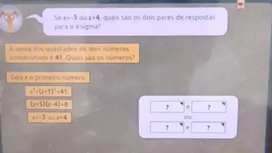 Se x=-5 ou x=4 quais são os dois pares de respostas
para o enigma?
A soma dos quadrados de dois números
consecutivosé 41. Quals sáo os números?
Sejaxo primeiro número
x^2+(x+1)^2=41
(x+5)(x-4)=0
square  . e square  ?
ou
square  e square  ?	?
x=-5oux=4