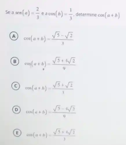 Sea sen(a)=(2)/(3)eacos(b)=(1)/(3) determine cos(a+b)
A
cos(a+b)=(sqrt (5)-sqrt (2))/(3)
B
cos(a+b)=(sqrt (5)+4sqrt (2))/(9)
C cos(a+b)=(sqrt (5)+sqrt (2))/(3)
D cos(a+b)=(sqrt (5)-4sqrt (2))/(9)
E cos(a+b)=(sqrt (5)+4sqrt (2))/(3)