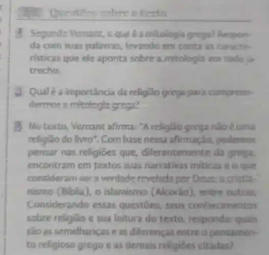 sebre o testo
4 Segundo Vernant oquie a mitologia grega?Respon-
da com suas palavras levando em conta as caracte
risticas que ele aponta sobre a mitologia em todo or
trecho.
2 Qualéa importância da religião grega para compreen-
dermos 2 mitologia grega?
d. No texto Vernant afirma: "A religiāo grega nãoé uma
religião do livro". Com basenessa afirmação,podemos
pensar nas religiōes que diferentemente da grega,
encontram em textos suas narrativas miticas e o que
consider:am ser a verdade revelada por D eus:a cristla-
nismo (Biblia), o islamismo (Alcorão ), entre outras.
Considera do essas questōes , seus conhecime ntos
sobre religiǎo e sua leitura do texto responda:quais
são as semelhanças e as diferenças entre o pensamen-
to religioso grego e as demais religioes citadas?