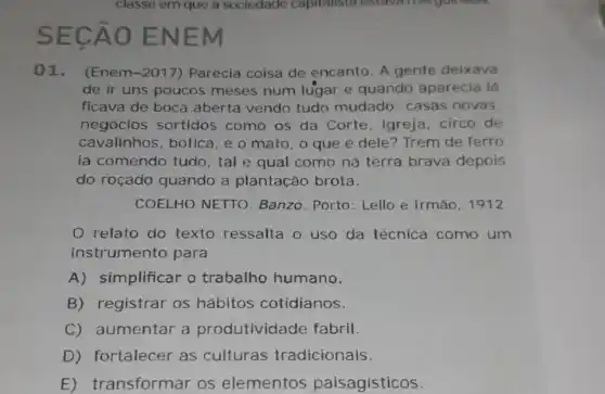 SECA O ENE m
01. (Enem-2017) Parecia coisa de encanto. A gente deixava
de ir uns poucos meses num lugar e quando aparecia lá
ficava de boca aberta vendo tudo mudado: casas novas.
negocios sortidos como os da Corte , igreja, circo de
cavalinhos, botica , e o mato, o que é dele? Trem de ferro
ia comendo tudo , tal e qual como na terra brava depois
do roçado quando a plantação brota.
COELHO NETTO Banzo. Porto: Lello e Irmão, 1912
relato do texto ressalta o uso da técnica como um
instrumento para
A) simplificar o trabalho humano.
B) registrar os hábitos cotidianos.
C) aumentar a produtividade fabril
D) fortalecer as culturas tradicionais.
E) transformar os elementos paisagisticos.