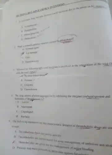 SECTION 1: MULTIPL CHOICE QUESTIONS
1. An antiemetic drug that decreases seld secretion due to its action on H) receptor is:
A. Promethazine
B Domperidone
C. Metoclopramide
D. Ondansetron
2. What is a serious adverse reaction caused by ethambutol?
A. Stomach upset
A. Eye damage
C. Gout
D. Hepatotoxicity
3. Which of the following HIV viral enzymes is involved in the integration of the viral D
with the host's DNA?
A. Reverse transcriptase
B. Protease /
C. Integrase
D. Chemokinase
4. The drug inhibits platelet aggregation by inhibiting the enzyme cyclooxygenase and
formation of thromboxane A2
-A. Aspirin
B. Abciximab
C. Clopidogrel
D. Warfarin
5. The following statements on the characteristic features of thrombolytic drugs are cor
except
A. Thrombolytics have enzymatic activity
B. Thrombolytics are administered for acute management of embolism and strok
K. Thrombolytics are given for the management of active bleeding.
D. Patients may have preexisting antibodies against thromboluti