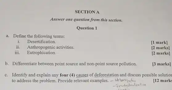 SECTION A
Answer one question from this section.
Question 1
a. Define the following terms:
Desertification.
[1 mark]
ii. Anthropogenic activities.
[2 marks]
iii. Eutrophication.
[2 marks]
b. Differentiate between point source and non-point source pollution.
[3 marks]
c. Identify and explain any four (4)causes of deforestation and discuss possible solutior
to address the problem. Provide relevant examples.
[12 marks