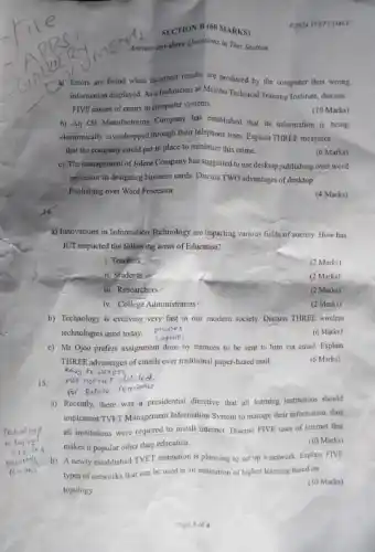 SECTION B (60 MARKS)
Answer any three Questions in This Section
(1) Errors are found when incorrect results are produced by the computer thus wrong.
information displayed. As technician at Mambo Technical Training Institute, discuss
FIVE causes of errors in computer systems.
(10 Marks)
b).An Oil Manufacturing Company has established that its information is being
electronically exvesdropped through their telephone lines. Explain THREE measures
that the company could put in place to minimize this crime.
(6 Marks)
c) The management of Jolene Company has suggested to use desktop publishing over word
processor in designing business cards, Discuss TWO advantages of desktop
Publishing over Word Processor
(4 Marks)
a) Imovations in Information Technology are impacting various fields of society. How has
ICT impacted the following areas of Education?
i. Teachers
(2 Marks)
ii. Students
(2 Marks)
iii. Researchers
(2 Marks)
iv. College Administrators
(2 Marks)
b) Technology is evolving very fast in our modern society. Discuss THREE wireless
technologies used today.
phones
Laptops
(6 Marks)
c) Mr Ojoo prefers assignment done by trainees to be sent to him via email. Explain
THREE advantages of emails over traditional paper-based mail.
easy to access
(6 Marks)
15.
a) Recently, there was a presidential directive that all learning institutions should
implement TVET Management Information System to manage their information, thus
all institutions were required to install internet. Discuss FIVE uses of internet that
makes it popular other than education.
(10 Marks)
b) A newly established TVET institution is planning to set up a network. Explain FIVE
types of networks that can be used in an institution of higher learning based on
topology.
(10 Marks)
C2024 TVET CDACC
