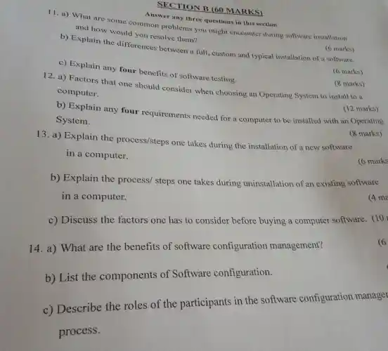 SECTION B (60 MARKS)
Answer any three questions in this section
11. a)What are some common problems you might encounter during software installation
and how would you resolve them?
b)Explain the differences between a full , custom and typical installation of a software.
6 marks)
6 marks)
C)Explain any four benefits of software testing.
(8 marks)
12. a)Factors that one should consider when choosing an Operating System to install to a
computer.
(12 marks)
b)Explain any four requirements needed for a computer to be installed with an Operating
System.
marks)
13. a)Explain the process/steps one takes during the installation of a new software
in a computer.
6 marks
b)Explain the process/steps one takes during uninstallation of an existing software
in a computer.
(4 ma
c) Discuss the factors one has to consider before buying a computer software (10)
6
14. a)What are the benefits of software configuration management?
b)List the components of Software configuration.
c)Describe the roles of the participants in the software configuration manager
process.