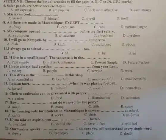 SECTION B : Choose the best alternative to fill the gaps (A, B , C or D). (15.0 marks)
6. Solar panels are better because they __
A. are expensive
B. are popular
C. look more attractive
D. save money
7. Maria can cook __
A. herself
B. himself
C. myself
D. itself
8. All these are made in Mozambique , EXCEPT .................... __
A. frozy
B. capulana
C. cars
D. national sugar
9. My company opened __ before my first salary
A. a computer
B. an account
C. a business
D. the door
10. I will go to Nampula by ............. __ tomorrow
A. dish
B. knife
C. motorbike
D. spoon
11.I always go to school ................... __ bus.
A. at
B. of
C. by
D. in
12."I live in a small house'The sentence is in the __
A. Past simple
B. Future Continuous
C. Present Simple
D. Future Perfect
13. I have always had excellent __ from your bank.
A. money
B. people
C. service
D. work
14. This dress is the __ in this shop
A. as beautiful as
B. beautiful
C. more beautiful
D. most beautiful
15. Robson hurt __ when he was playing football.
A. herself
B. himself
C. myself
D. themselves
16. Cholera outbreaks can be prevented with proper __
A. creation
B. food
C. illumination
D. sanitation
How __ meat do we need for the party?
A. much
B. many
C. little
D. some
18. The dressing code for Students in Mozambique is to wear __ .......at school.
A. pants
B. socks
C. shirts
D. uniforms
19. If you take an aspirin, you ........... __ better.
A. must feel
B. should feel
C. have to feel
D. will feel
20. Our teacher speaks __ I am sure you will understand every single word.
A. slowly
B. frequency
C. place
D. doubt