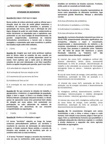 . See otar
Questão 01) Julgue o item que se segue.
Numa análise de ordem estrutural, pode-se afirmar que a
situação atual de crise da saúde global maximizou a
tendência de concentração econômica e, portanto, a
apropriação dos lucros, junto com a afirmação de uma
logica desigual de poder de cada Estado, evidenciando -se
multo claramente as iniquidades que o capitalismo vem
acelerando no seu atual estágio de desenvolvimento. Os
grandes conglomerados econômikos da indústria
farmacéutica concentram-se e lucram com a doença,
protegidos e sustentados pelo peso econômico e politico
dos Estados-nação onde estão sediados.
( ) Certo
) Errado
Questão 02: Imagine que você como professor explicou
para os alunos sobre as estações do ano usando um
exemplo interessante: um grande piquenique anual na
escola. Você explicou que a razão para as diferentes
estações do ano está relacionada a um fator especifico.
Dentre as opções lançadas pela questão, qualé esse fator:
A) A velocidade de rotação da Terra
B) A inclinação da Terra em relação ao Sol
C) O movimento da Lua em torno da Terra
D) A distância da Terra ao Sol
E) A orientação do eixo terrestre em relação ao plano
orbital
Questão 03- No que concerne as relações de trabalho,
agropecuarila, à industria e a espacialidad da população,
julgue o item a seguir A China e os Estados Unidos da
América lideram a produção industrial mundial, e o Brasil,
apesar de apresentar nessa drea percentual bem abaixo
do atingido por esses paises, tem aumentado sua
participação no valor adicionado da indústria de
transformação,em decorrência da sua crescente
competitividade nas exportações.
) Certo
( ) Errado
Questão 04- Analise as informações a seguir:
1-0 termo "território" adquirlu ao longo do tempo
contornos primordialmente politicos um território é
resultante do exercicio de dominação de determinado
agente,o Estado nacional. Nesse sentido, o conceito de
fronteira está atrelado ao de território, pois ela se
constitul entre dois ou mais territórios.
II. O termo "fronteira" designa o encontro dos territórios,
uma vez que os continentes estǎo quase interramente
ATIVIDADE DE GEOGRAFIA
es
divididos em territórios de Estados nacionais. Fronteira,
entǎo, pode ser associada ao Estado-nação.
Nas fronteiras, há inúmeras situações representativas de
trocas entre populações de diferentes territórios, logo
apresentam grande dinamismo. Margue a alternativa
correta:
A) As duas afirmativas são verdadeiras.
B) A afirmatival é verdadeira e allé falsa.
C) A afirmativa II é verdadeira , e alé falsa
D) As duas afirmativas sào falsas.
Questão 05- A primeira Revolução Industrial teve inicio no
século XVIII, proporcionando alteragples significativas nos
transportes, máquina a vapor e mecanização,
proporcionando o desenvolvimento da indústria e do
comércio, consolidando o modo de produção capitalista
na Europa. Esse processo é conhecido como "Induistria
1.0'' No inicio do século XXI vivencia-se a quarta
Revoluçis Industrial, ou "Industria 4.0'' . São
caracteristicas dessa Revoluçço Industrial"?
A) Internet das coisas (loT), inteligência artificial (Al)
sistemas cibernéticos, dentre outras promovendo
flexibilização na linha de produção, descentralização do
trabalho e alta velocidade nos processos de informaçbes,
abrangendo todos os setores - industrial, agricultura e
serviços.
B) Uso de novas fontes de energia, como petróleo, usinas
hidrelétricas, automação da linha de produção
desenvolvimento da microeletrônica.
C) Internet das coisas (loT), automação da linha de
produção, uso de energias renováveis e desenvolvimento
da microeletrônica.
D) Inteligência artificial desenvolvimento cientifico e
tecnológico, telecomunicações e robótica abrangendo
todos os setores - industrial agricultura e serviços.
E) Internet das coisas (loT), inteligência artificial (Al) uso
de novas fontes de energia, como petroleo, usinas
hidrelétricas, automação da linha de produção
desenvolvimento da microeletrónica.
Questão 06- 0s ecossistemas interagem com outros
ecossistemas, o solo, o clima, o relevo, a água e a ação
humana. Com relação a esse assunto, julgue o item que se
segue: Entre as interferêncla:humanas que possibilitam a
ampliação adequada das coberturas vegetais e o combate
a erosão destaca-se a expansão das areas agricolas
destinadas ao agronegócio.
c ) Certo
( ) Errado