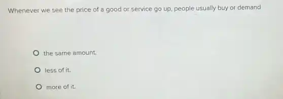 Whenever we see the price of a good or service go up , people usually buy or demand
the same amount.
less of it.
more of it.