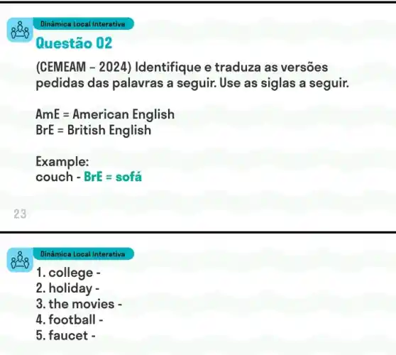 see
Dinâmica Local Interativa
1. college -
2. holiday -
3. the movies -
4. football -
5. faucet -
Dinâmica Local Interativa
Questão 02
(CEMEAM - 2024 ) Identifique e traduza as versōes
pedidas das palavras a seguir.Use as siglas a seguir.
AmE=American English
BrE=British English
Example:
couch - BrE=sofa