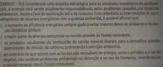 (SEEDUC -RJ)Considerada uma questão para as atividades econômicas de qualquer
pais, a energia está sendo atualmente responsabilizada pelos problemas causados por impactos
ambientais desde a fase de exploração até a de consumo . Com referência às inter-relações do apro-
veitamento de recursos energéticos com a questão ambiental, é possivel afirmar que:
a) 0 aumento da eficiência energética sempre ajuda a evitar maiores danos ao ambiente e mudan-
cas climáticas globais.
a maior parte da energia consumida no mundo provém de fontes renováveis.
c) os produtos resultantes da combustão do carvão mineral liberam para a atmosfera grandes
quantidades de dioxido de carbono , provocando a poluição ambiental.
j
ao contrário do que ocorre com as Fontes não renováveis de energia , como o petróleo e o carvão
vegetal, não existem problemas ambientais na obtenção e no uso de biomassa , cana-de -acúcar
e carvão mineral, isto é, Fontes renováveis.