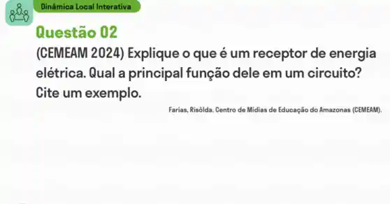 see
Questão 02
(CEMEAM 2024)Explique o que é um receptor de energia
elétrica. Qual a principal função dele em um circuito?
Cite um exemplo.
Farias, Risôlda. Centro de Midias de Educação do Amazonas (CEMEAM).