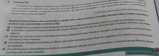 Sees phecisc ter smulado do tempo em que on fildsofos eram ao thesmo tempo clentistas? Seria ingert
flowofor inem, sobretado, de me fazer filbsofor, e na medida em que seus metodos estǎo em order seus conceitos
cherotante volta a tomers filosofs."
homethene)
Demove as diversas formes de se caracterizan a relação entre o saber clentifico e o filosdfico elencadas abairo, indique a que MAO to
apresentada no trecho aicima.
a) A flowofic esteve presente nas formulaçbes pioneiras que conferiram estabilidade a diverios campos da investigaçã
a) A filmofine a citincla se separam desdle a Revolucile Centifica, mas isso nào quer dizer que sejam atividades estanducketifica
elgiuma.
instants em que or cientistas se tomarn conflantes em seus métodos e concellios, a reflexido filosofica acerca deve dome.
mo dietas de the interested
d) Ot problemat Mondificos associados in ciencias têm maior interesse quanto menor for a segurança dos clentistas em suas descripting
the realidade
controversias me ciencia she o resultado de reflexibes tipicaments flosoficas, condundas seja por filbsofos, seja
filmoftos.