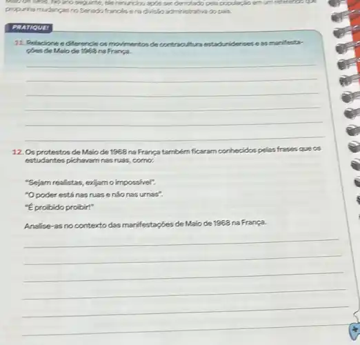 and seg.linte, ele renurcious apps sendenrotado pela populaçia.emum
propurhamudancasno Seredi frances ena divisio admirintrativado pais.
PRATIQUE
11. Relacione edfferencie os movimentos de contracultura estaduridenses eas marifestar
coes de Malo de 1888 na França.
__
12. Osprotestos de Malo de 1968 na França também ficaram conhecidos pelas frases que os
estudantes pichavam nas ruas como.
"Sejam realistas, exjamo impossivel".
"Opoder está nas ruasenãonas urnas".
"Eprobido probir!"
Analise-as no contexto das manifestações de Maio de 1968 na França.
__